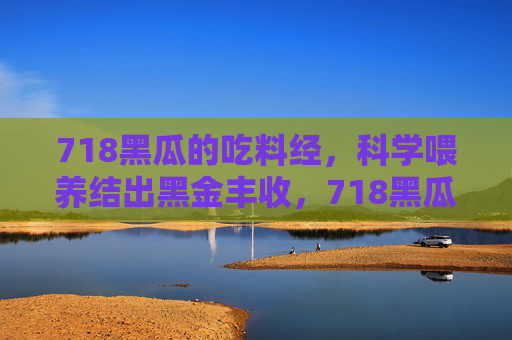 718黑瓜的吃料经,科学喂养结出黑金丰收,718黑瓜科学喂养结出黑金丰收 718黑瓜的吃料经,科学喂养结出黑金丰收,718黑瓜科学喂养结出黑金丰收