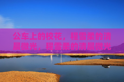 公车上的校花,程雪柔的清晨微光,程雪柔的清晨微光,公车上的校花 公车上的校花,程雪柔的清晨微光,程雪柔的清晨微光,公车上的校花
