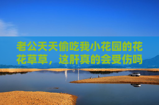老公天天偷吃我小花园的花花草草,这肝真的会受伤吗?老公偷吃小花园花草,肝会受伤吗? 老公天天偷吃我小花园的花花草草,这肝真的会受伤吗?老公偷吃小花园花草,肝会受伤吗?