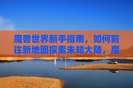 魔兽世界新手指南，如何前往新地图探索未知大陆，魔兽世界新手指南，前往新地图探索未知大陆