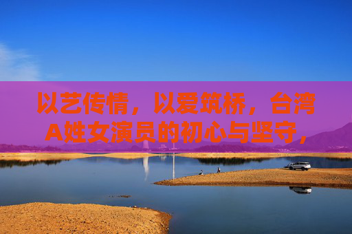 以艺传情,以爱筑桥,台湾A姓女演员的初心与坚守,台湾A姓女演员,以艺传情以爱筑桥守初心 以艺传情,以爱筑桥,台湾A姓女演员的初心与坚守,台湾A姓女演员,以艺传情以爱筑桥守初心