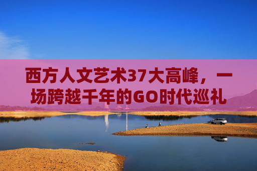 西方人文艺术37大高峰,一场跨越千年的GO时代巡礼,千年GO巡礼,西方人文艺术37大高峰 西方人文艺术37大高峰,一场跨越千年的GO时代巡礼,千年GO巡礼,西方人文艺术37大高峰