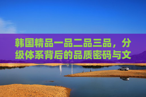 韩国精品一品二品三品,分级体系背后的品质密码与文化内核,韩国精品三品分级,品质密码与文化内核的深度解码 韩国精品一品二品三品,分级体系背后的品质密码与文化内核,韩国精品三品分级,品质密码与文化内核的深度解码