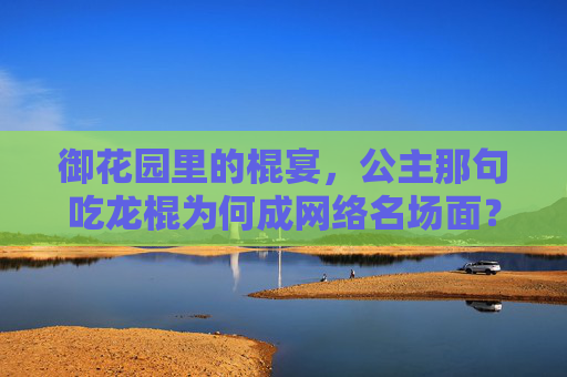 御花园里的棍宴,公主那句吃龙棍为何成网络名场面?御花园棍宴,公主吃龙棍为何成网络名场面? 御花园里的棍宴,公主那句吃龙棍为何成网络名场面?御花园棍宴,公主吃龙棍为何成网络名场面?