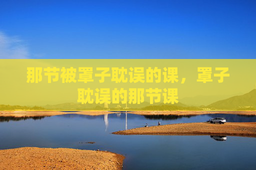 那节被罩子耽误的课,罩子耽误的那节课 那节被罩子耽误的课,罩子耽误的那节课