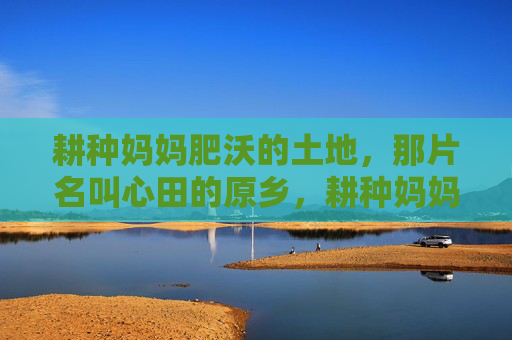 耕种妈妈肥沃的土地,那片名叫心田的原乡,耕种妈妈的心田原乡 耕种妈妈肥沃的土地,那片名叫心田的原乡,耕种妈妈的心田原乡