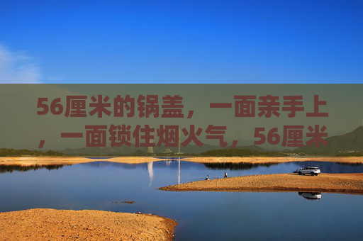 56厘米的锅盖，一面亲手上，一面锁住烟火气，56厘米锅盖，亲手锁住烟火气