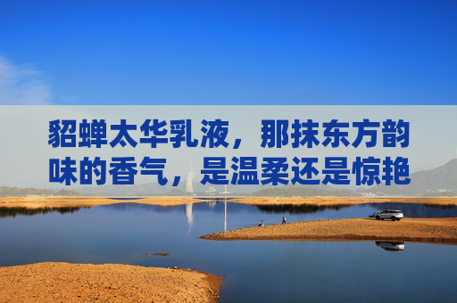 貂蝉太华乳液，那抹东方韵味的香气，是温柔还是惊艳？貂蝉太华乳液，东方香气的温柔惊艳？
