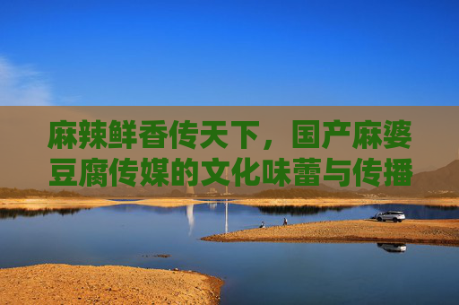麻辣鲜香传天下,国产麻婆豆腐传媒的文化味蕾与传播力,麻婆豆腐传媒,麻辣鲜香的文化味蕾传播力 麻辣鲜香传天下,国产麻婆豆腐传媒的文化味蕾与传播力,麻婆豆腐传媒,麻辣鲜香的文化味蕾传播力