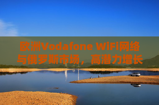 欧洲Vodafone WiFi网络与俄罗斯市场,高潜力增长下的技术布局与合作展望,俄罗斯市场高潜力增长下Vodafone WiFi网络技术布局与合作展望 欧洲Vodafone WiFi网络与俄罗斯市场,高潜力增长下的技术布局与合作展望,俄罗斯市场高潜力增长下Vodafone WiFi网络技术布局与合作展望