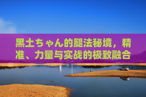 黑土ちゃん的腿法秘境,精准、力量与实战的极致融合,黑土ちゃん的腿法秘境,精准、力量与实战的极致融合 黑土ちゃん的腿法秘境,精准、力量与实战的极致融合,黑土ちゃん的腿法秘境,精准、力量与实战的极致融合