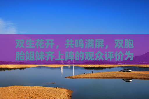 双生花开,共鸣满屏,双胞胎姐妹齐上阵的观众评价为何如此热烈?双胞胎姐妹齐上阵,共鸣满屏引热议 双生花开,共鸣满屏,双胞胎姐妹齐上阵的观众评价为何如此热烈?双胞胎姐妹齐上阵,共鸣满屏引热议