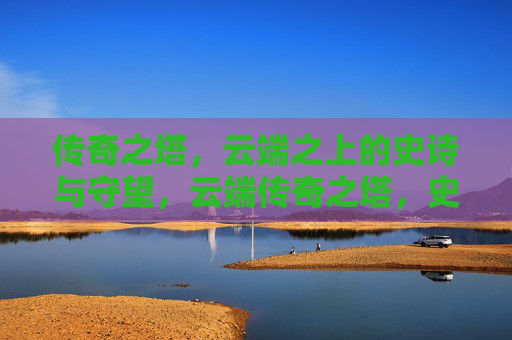 传奇之塔,云端之上的史诗与守望,云端传奇之塔,史诗与守望 传奇之塔,云端之上的史诗与守望,云端传奇之塔,史诗与守望