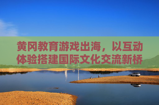 黄冈教育游戏出海,以互动体验搭建国际文化交流新桥梁,黄冈教育游戏出海,互动体验架起国际文化交流新桥梁 黄冈教育游戏出海,以互动体验搭建国际文化交流新桥梁,黄冈教育游戏出海,互动体验架起国际文化交流新桥梁