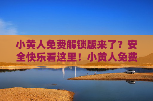 小黄人免费解锁版来了?安全快乐看这里!小黄人免费解锁版,安全快乐看这里! 小黄人免费解锁版来了?安全快乐看这里!小黄人免费解锁版,安全快乐看这里!