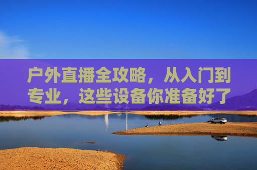 户外直播全攻略，从入门到专业，这些设备你准备好了吗？户外直播全攻略，从入门到专业的设备准备