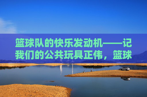 篮球队的快乐发动机——记我们的公共玩具正伟,篮球队的快乐发动机——正伟 篮球队的快乐发动机——记我们的公共玩具正伟,篮球队的快乐发动机——正伟