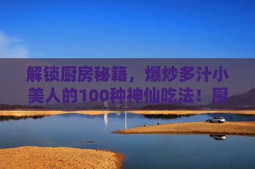 解锁厨房秘籍,爆炒多汁小美人的100种神仙吃法!厨房秘籍,爆炒多汁小美人的100种神仙吃法 解锁厨房秘籍,爆炒多汁小美人的100种神仙吃法!厨房秘籍,爆炒多汁小美人的100种神仙吃法