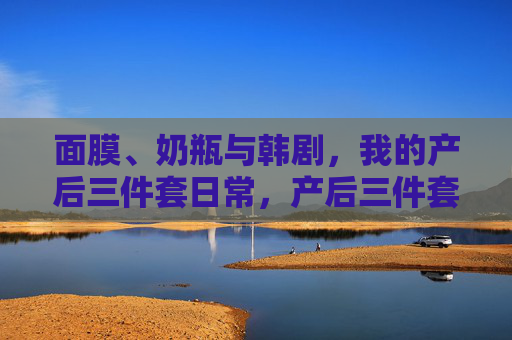 面膜、奶瓶与韩剧,我的产后三件套日常,产后三件套,面膜、奶瓶与韩剧的日常 面膜、奶瓶与韩剧,我的产后三件套日常,产后三件套,面膜、奶瓶与韩剧的日常