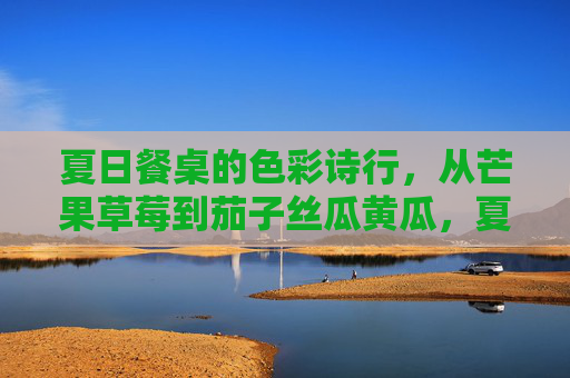夏日餐桌的色彩诗行，从芒果草莓到茄子丝瓜黄瓜，夏日餐桌的色彩诗行
