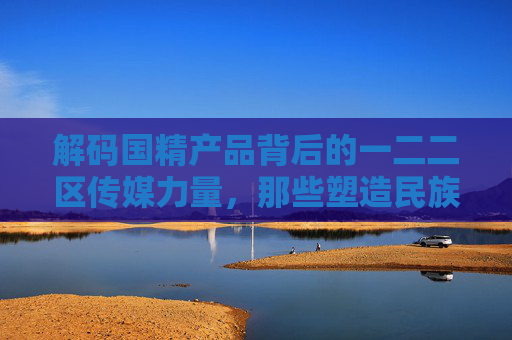 解码国精产品背后的一二二区传媒力量,那些塑造民族品牌的传播阵地,解码国精产品的一二二区传媒力量,民族品牌传播阵地 解码国精产品背后的一二二区传媒力量,那些塑造民族品牌的传播阵地,解码国精产品的一二二区传媒力量,民族品牌传播阵地