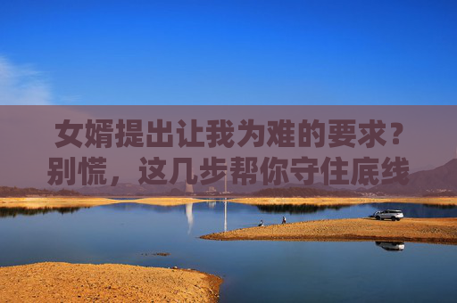 女婿提出让我为难的要求?别慌,这几步帮你守住底线又不伤亲情,女婿提要求让你为难?守住底线不伤亲情 女婿提出让我为难的要求?别慌,这几步帮你守住底线又不伤亲情,女婿提要求让你为难?守住底线不伤亲情