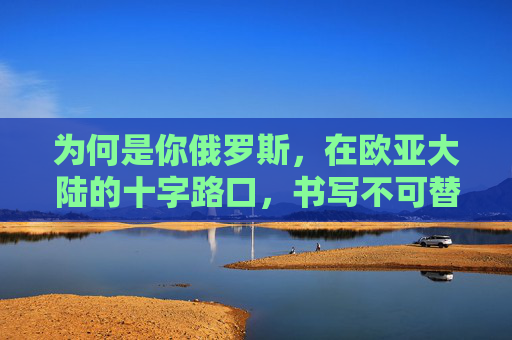 为何是你俄罗斯,在欧亚大陆的十字路口,书写不可替代的史诗,欧亚十字路口,俄罗斯的不可替代史诗 为何是你俄罗斯,在欧亚大陆的十字路口,书写不可替代的史诗,欧亚十字路口,俄罗斯的不可替代史诗