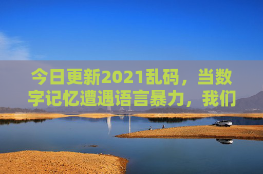 今日更新2021乱码,当数字记忆遭遇语言暴力,我们该如何抢救过去的自己?2021乱码,数字记忆遭遇语言暴力,抢救过去的自己 今日更新2021乱码,当数字记忆遭遇语言暴力,我们该如何抢救过去的自己?2021乱码,数字记忆遭遇语言暴力,抢救过去的自己