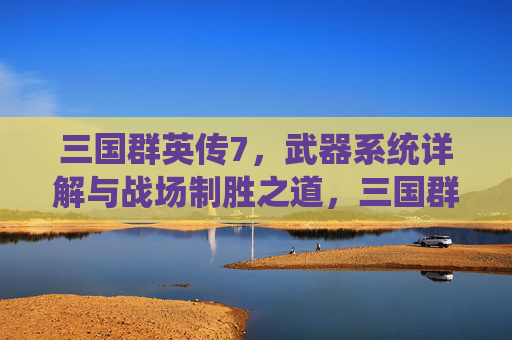 三国群英传7,武器系统详解与战场制胜之道,三国群英传7,武器系统详解与战场制胜之道 三国群英传7,武器系统详解与战场制胜之道,三国群英传7,武器系统详解与战场制胜之道