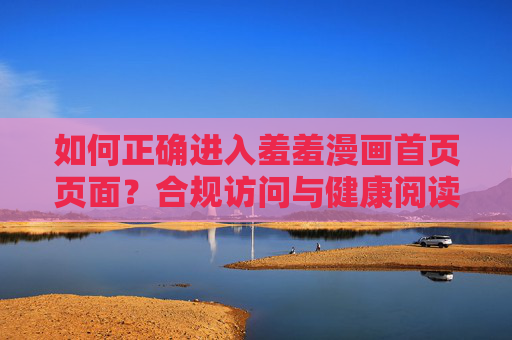 如何正确进入羞羞漫画首页页面?合规访问与健康阅读指南,羞羞漫画合规访问与健康阅读指南 如何正确进入羞羞漫画首页页面?合规访问与健康阅读指南,羞羞漫画合规访问与健康阅读指南