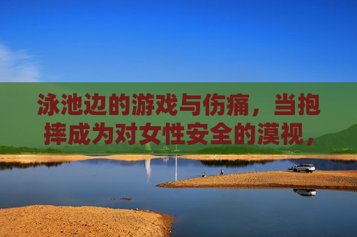 泳池边的游戏与伤痛,当抱摔成为对女性安全的漠视,泳池抱摔,游戏名义下的女性安全漠视 泳池边的游戏与伤痛,当抱摔成为对女性安全的漠视,泳池抱摔,游戏名义下的女性安全漠视
