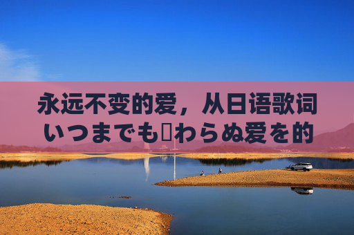 永远不变的爱,从日语歌词いつまでも変わらぬ爱を的翻译中触摸永恒的温度,永恒不变的爱,日语歌词翻译中的永恒温度 永远不变的爱,从日语歌词いつまでも変わらぬ爱を的翻译中触摸永恒的温度,永恒不变的爱,日语歌词翻译中的永恒温度