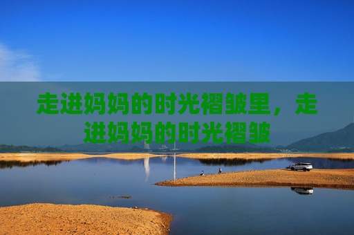 走进妈妈的时光褶皱里,走进妈妈的时光褶皱 走进妈妈的时光褶皱里,走进妈妈的时光褶皱