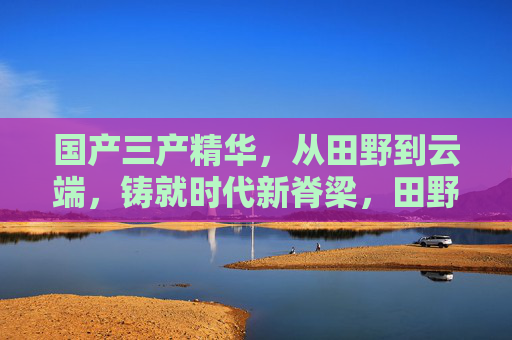 国产三产精华,从田野到云端,铸就时代新脊梁,田野到云端,国产三产精华铸就时代新脊梁 国产三产精华,从田野到云端,铸就时代新脊梁,田野到云端,国产三产精华铸就时代新脊梁
