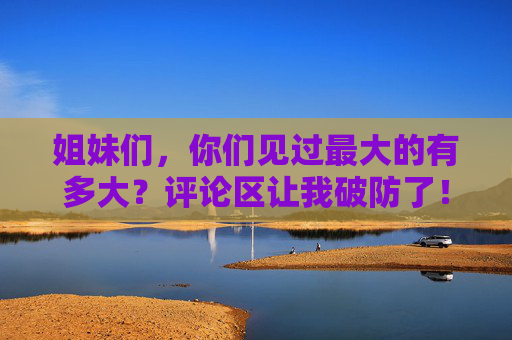 姐妹们,你们见过最大的有多大?评论区让我破防了!姐妹们见过最大的有多大?评论区直接破防! 姐妹们,你们见过最大的有多大?评论区让我破防了!姐妹们见过最大的有多大?评论区直接破防!