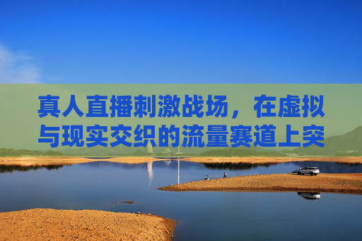 真人直播刺激战场,在虚拟与现实交织的流量赛道上突围,真人直播刺激战场,虚拟现实交织下的流量突围 真人直播刺激战场,在虚拟与现实交织的流量赛道上突围,真人直播刺激战场,虚拟现实交织下的流量突围