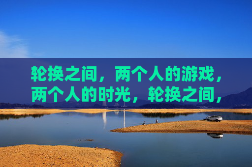 轮换之间,两个人的游戏,两个人的时光,轮换之间,两个人的游戏时光 轮换之间,两个人的游戏,两个人的时光,轮换之间,两个人的游戏时光