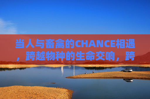 当人与畜禽的CHANCE相遇,跨越物种的生命交响,跨越物种的生命交响,人与畜禽的CHANCE相遇 当人与畜禽的CHANCE相遇,跨越物种的生命交响,跨越物种的生命交响,人与畜禽的CHANCE相遇