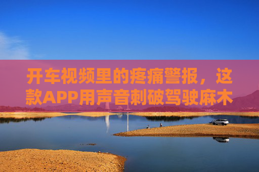 开车视频里的疼痛警报,这款APP用声音刺破驾驶麻木,APP声音刺破驾驶麻木 开车视频里的疼痛警报,这款APP用声音刺破驾驶麻木,APP声音刺破驾驶麻木