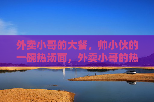 外卖小哥的大餐,帅小伙的一碗热汤面,外卖小哥的热汤面,帅气的暖心大餐 外卖小哥的大餐,帅小伙的一碗热汤面,外卖小哥的热汤面,帅气的暖心大餐