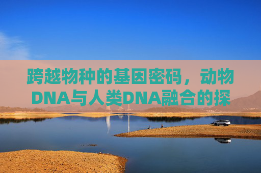 跨越物种的基因密码,动物DNA与人类DNA融合的探索与未来,动物与人类DNA融合,跨物种基因密码的探索与未来 跨越物种的基因密码,动物DNA与人类DNA融合的探索与未来,动物与人类DNA融合,跨物种基因密码的探索与未来