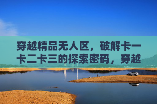 穿越精品无人区,破解卡一卡二卡三的探索密码,穿越精品无人区,破解卡一卡二卡三的探索密码 穿越精品无人区,破解卡一卡二卡三的探索密码,穿越精品无人区,破解卡一卡二卡三的探索密码
