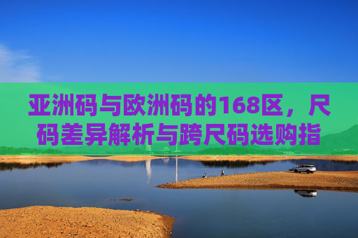 亚洲码与欧洲码的168区,尺码差异解析与跨尺码选购指南,168区亚洲码与欧洲码尺码差异解析及跨尺码选购指南 亚洲码与欧洲码的168区,尺码差异解析与跨尺码选购指南,168区亚洲码与欧洲码尺码差异解析及跨尺码选购指南