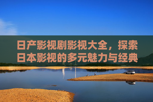 日产影视剧影视大全,探索日本影视的多元魅力与经典收藏,日本影视剧大全,多元魅力与经典收藏 日产影视剧影视大全,探索日本影视的多元魅力与经典收藏,日本影视剧大全,多元魅力与经典收藏