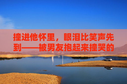 撞进他怀里,眼泪比笑声先到——被男友抱起来撞哭的甜蜜暴击,撞进他怀里,眼泪比笑声先到的甜蜜暴击 撞进他怀里,眼泪比笑声先到——被男友抱起来撞哭的甜蜜暴击,撞进他怀里,眼泪比笑声先到的甜蜜暴击