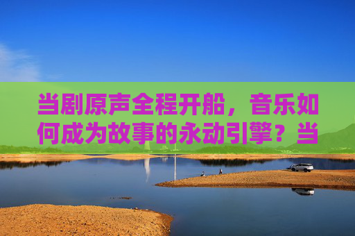 当剧原声全程开船,音乐如何成为故事的永动引擎?当剧原声全程开船,音乐,故事的永动引擎 当剧原声全程开船,音乐如何成为故事的永动引擎?当剧原声全程开船,音乐,故事的永动引擎