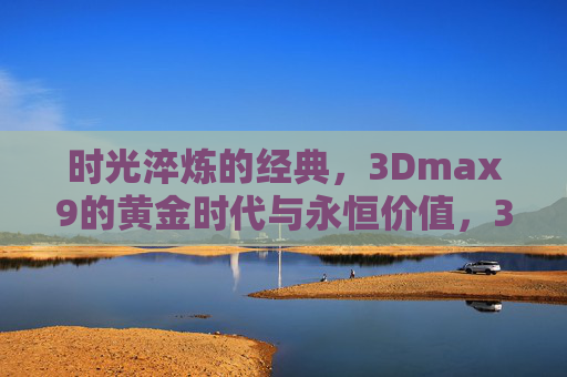 时光淬炼的经典,3Dmax9的黄金时代与永恒价值,3Dmax9,淬炼经典的黄金时代与永恒价值 时光淬炼的经典,3Dmax9的黄金时代与永恒价值,3Dmax9,淬炼经典的黄金时代与永恒价值