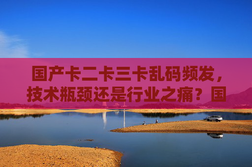 国产卡二卡三卡乱码频发,技术瓶颈还是行业之痛?国产卡二卡三卡乱码频发,技术瓶颈还是行业之痛? 国产卡二卡三卡乱码频发,技术瓶颈还是行业之痛?国产卡二卡三卡乱码频发,技术瓶颈还是行业之痛?