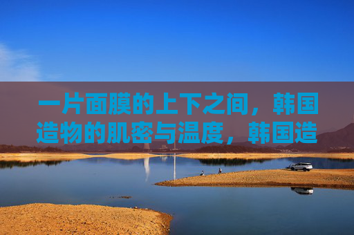 一片面膜的上下之间，韩国造物的肌密与温度，韩国造物的肌密与温度，一片面膜的上下之间