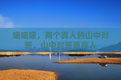 嗟嗟嗟,两个真人的山中对答,山中对答两真人 嗟嗟嗟,两个真人的山中对答,山中对答两真人